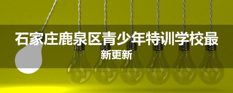 石家庄鹿泉区青少年特训学校最新更新