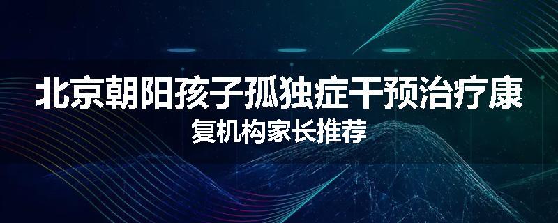 北京朝阳孩子孤独症干预治疗康复机构家长推荐
