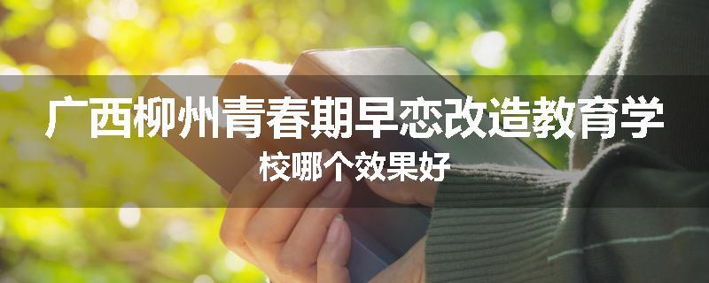 广西柳州青春期早恋改造教育学校哪个效果好