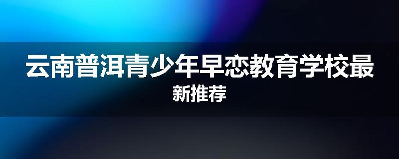 云南普洱青少年早恋教育学校最新推荐