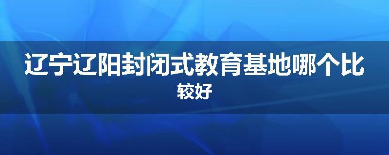 辽宁辽阳封闭式教育基地哪个比较好