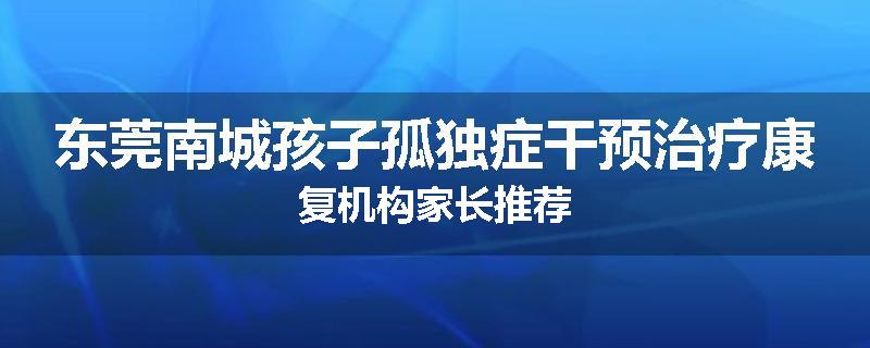 东莞南城孩子孤独症干预治疗康复机构家长推荐