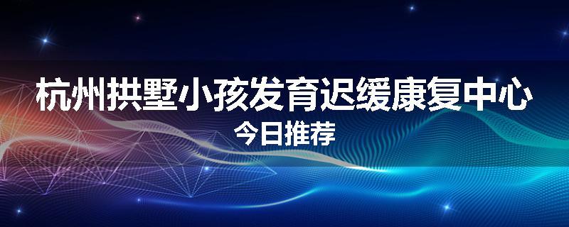 杭州拱墅小孩发育迟缓康复中心今日推荐