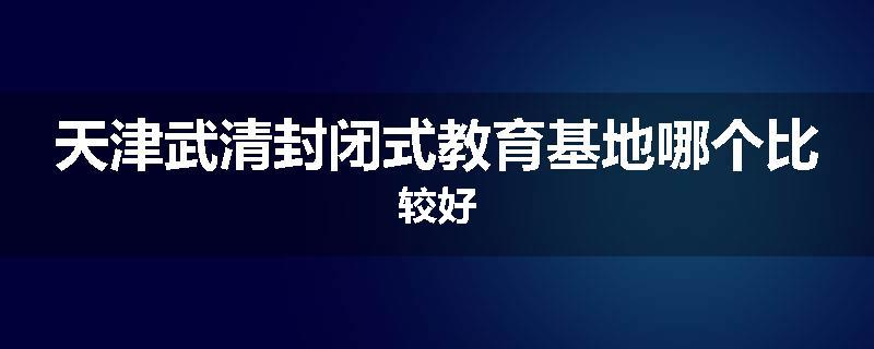 天津武清封闭式教育基地哪个比较好