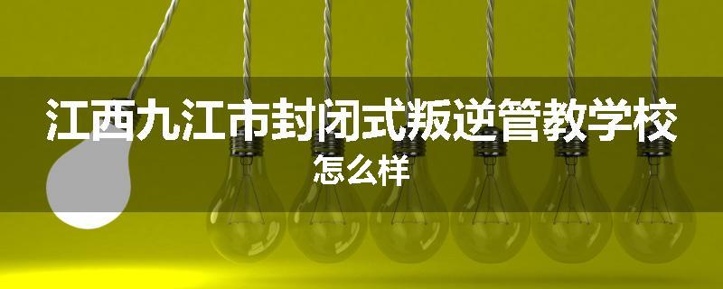 江西九江市封闭式叛逆管教学校怎么样