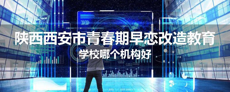 陕西西安市青春期早恋改造教育学校哪个机构好