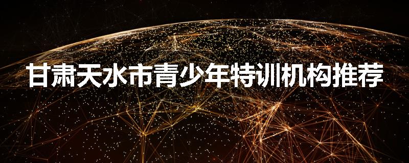 甘肃天水市青少年特训机构推荐