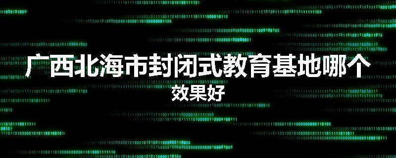 广西北海市封闭式教育基地哪个效果好