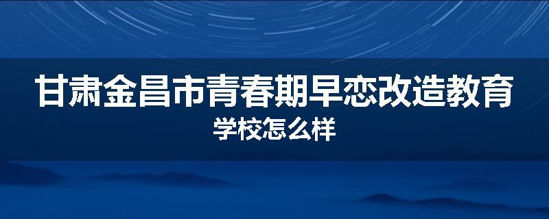 甘肃金昌市青春期早恋改造教育学校怎么样