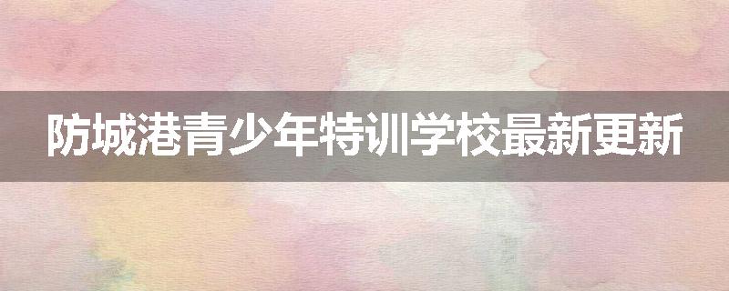 防城港青少年特训学校最新更新