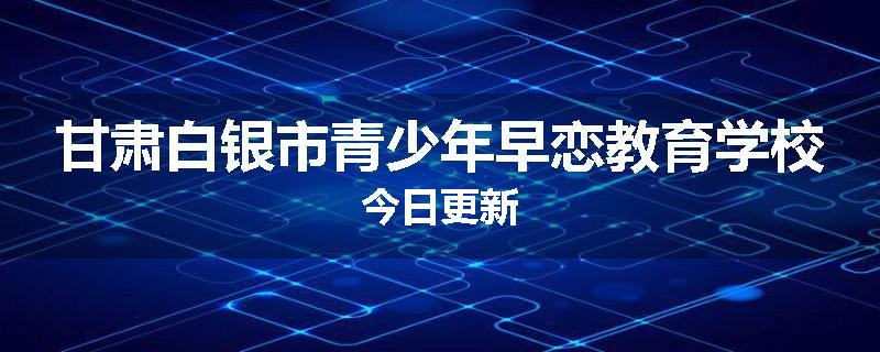 甘肃白银市青少年早恋教育学校今日更新