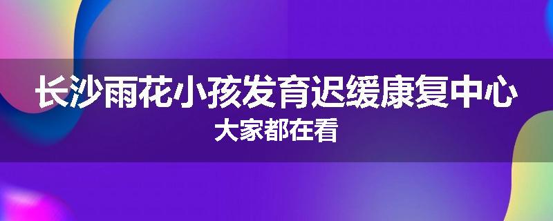 长沙雨花小孩发育迟缓康复中心大家都在看