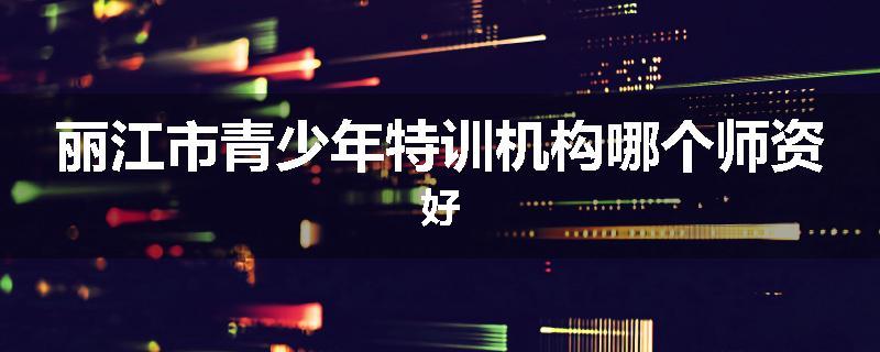 丽江市青少年特训机构哪个师资好