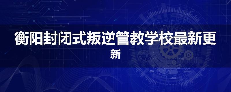 衡阳封闭式叛逆管教学校最新更新