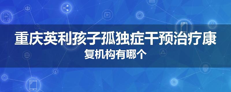 重庆英利孩子孤独症干预治疗康复机构有哪个