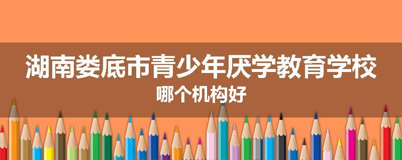 湖南娄底市青少年厌学教育学校哪个机构好