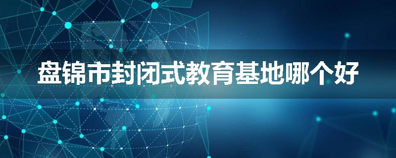 盘锦市封闭式教育基地哪个好
