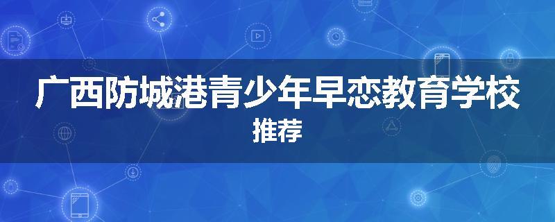 广西防城港青少年早恋教育学校推荐