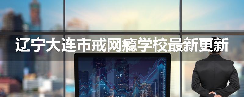 辽宁大连市戒网瘾学校最新更新