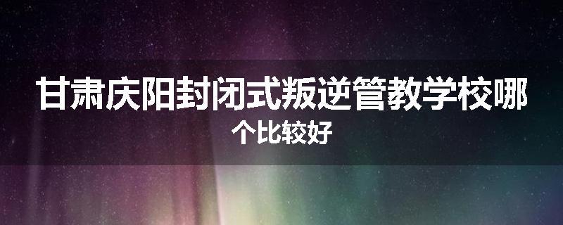 甘肃庆阳封闭式叛逆管教学校哪个比较好