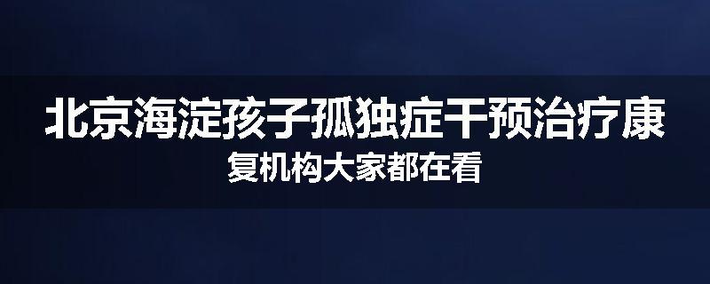 北京海淀孩子孤独症干预治疗康复机构大家都在看