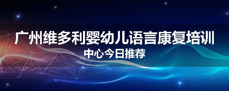 广州维多利婴幼儿语言康复培训中心今日推荐