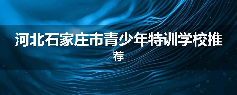 河北石家庄市青少年特训学校推荐