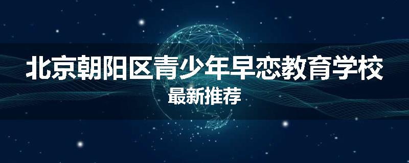北京朝阳区青少年早恋教育学校最新推荐