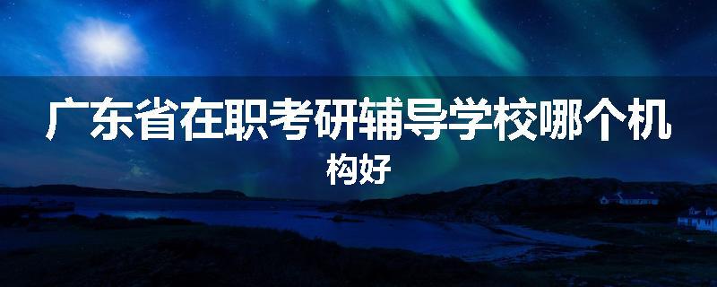 广东省在职考研辅导学校哪个机构好