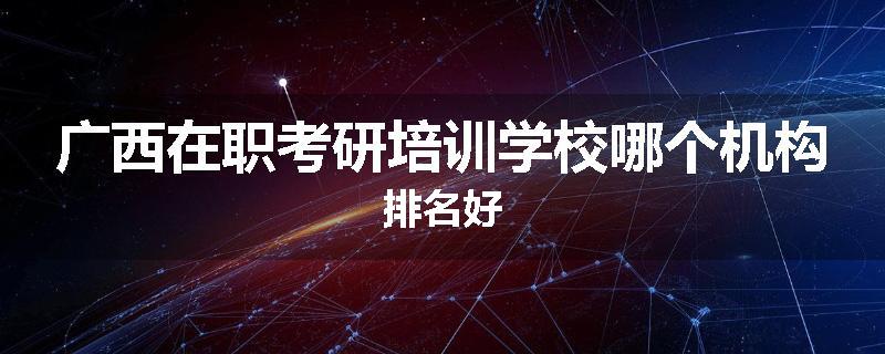 广西在职考研培训学校哪个机构排名好