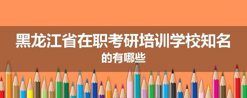 黑龙江省在职考研培训学校知名的有哪些