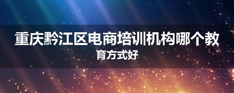 重庆黔江区电商培训机构哪个教育方式好