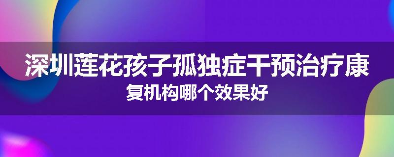 深圳莲花孩子孤独症干预治疗康复机构哪个效果好