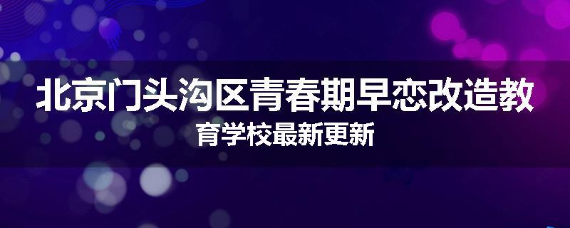 北京门头沟区青春期早恋改造教育学校最新更新