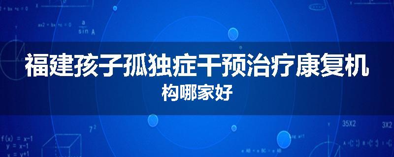 福建孩子孤独症干预治疗康复机构哪家好