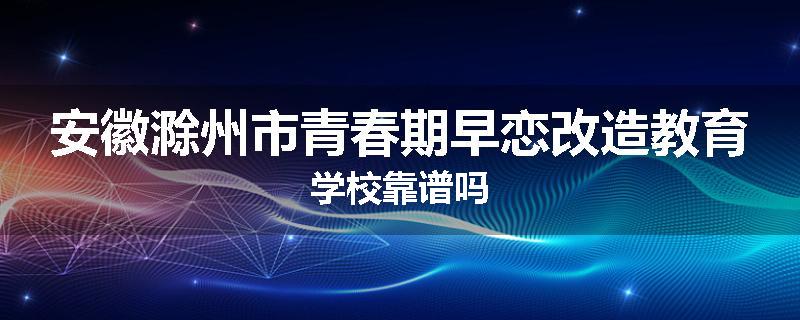 安徽滁州市青春期早恋改造教育学校靠谱吗