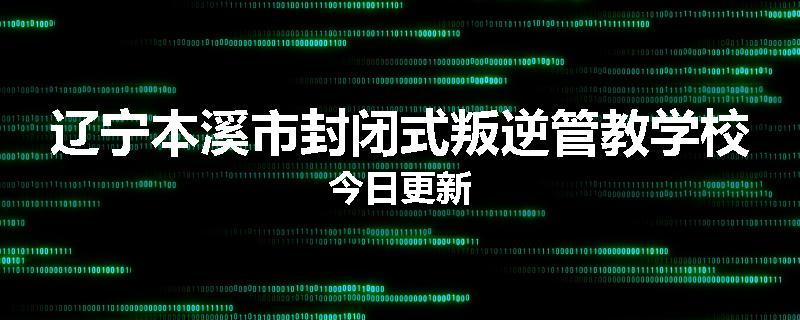 辽宁本溪市封闭式叛逆管教学校今日更新