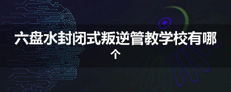 六盘水封闭式叛逆管教学校有哪个