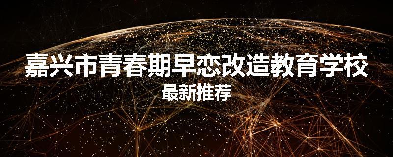 嘉兴市青春期早恋改造教育学校最新推荐