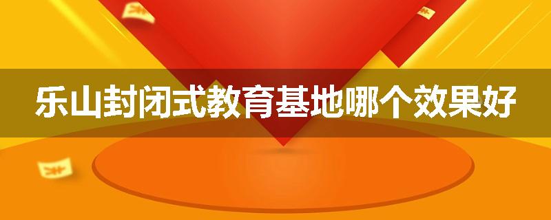 乐山封闭式教育基地哪个效果好