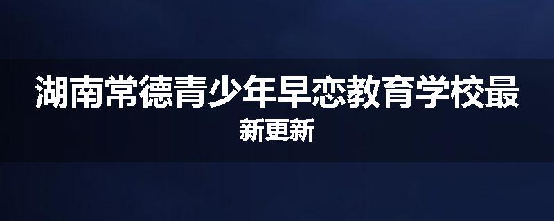 湖南常德青少年早恋教育学校最新更新