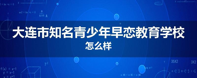 大连市知名青少年早恋教育学校怎么样