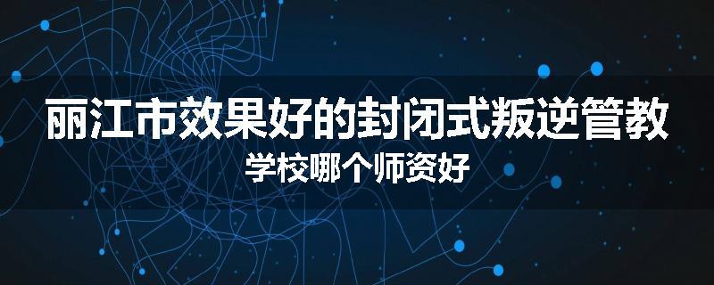 丽江市效果好的封闭式叛逆管教学校哪个师资好