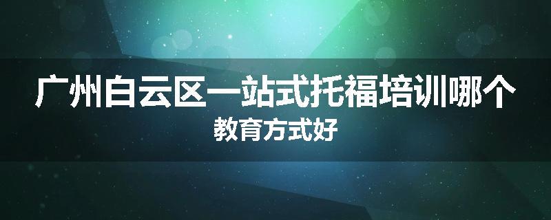 广州白云区一站式托福培训哪个教育方式好