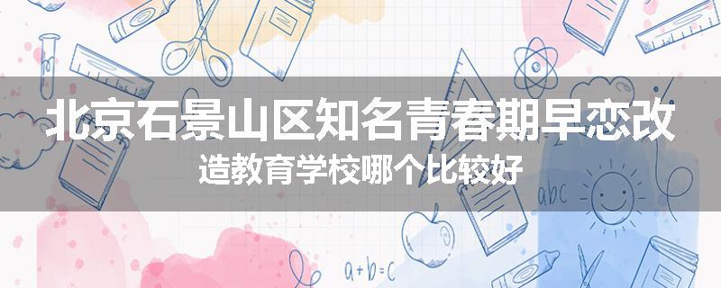 北京石景山区知名青春期早恋改造教育学校哪个比较好