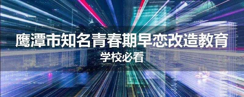 鹰潭市知名青春期早恋改造教育学校必看