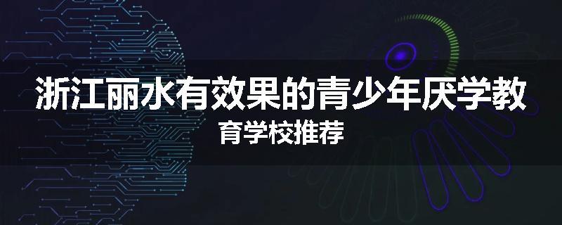 浙江丽水有效果的青少年厌学教育学校推荐