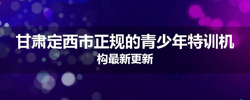 甘肃定西市正规的青少年特训机构最新更新