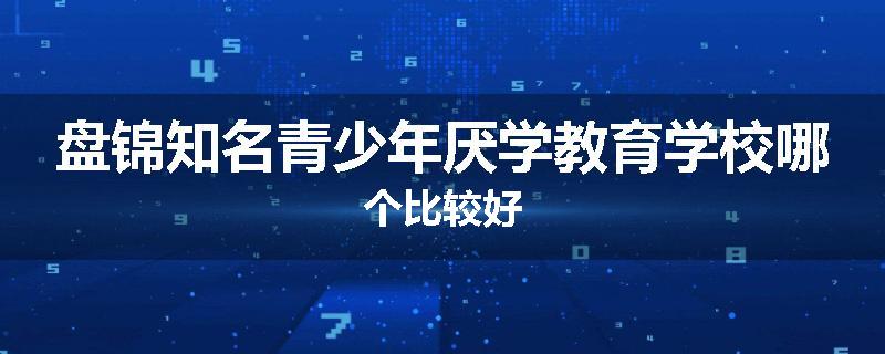 盘锦知名青少年厌学教育学校哪个比较好