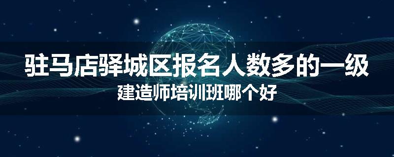 驻马店驿城区报名人数多的一级建造师培训班哪个好